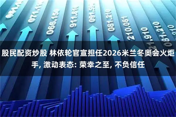 股民配资炒股 林依轮官宣担任2026米兰冬奥会火炬手, 激动表态: 荣幸之至, 不负信任