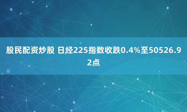 股民配资炒股 日经225指数收跌0.4%至50526.92点
