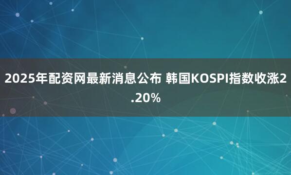 2025年配资网最新消息公布 韩国KOSPI指数收涨2.20%