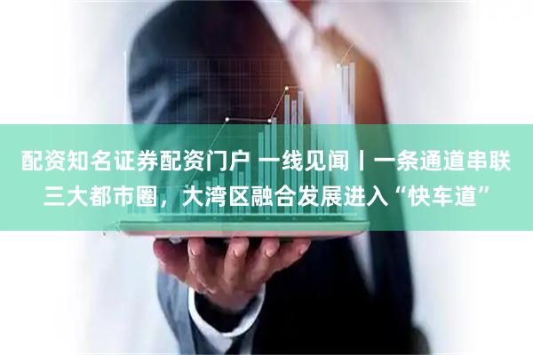 配资知名证券配资门户 一线见闻丨一条通道串联三大都市圈，大湾区融合发展进入“快车道”