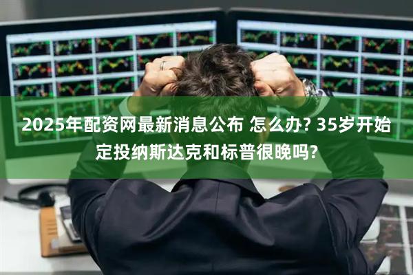 2025年配资网最新消息公布 怎么办? 35岁开始定投纳斯达克和标普很晚吗?