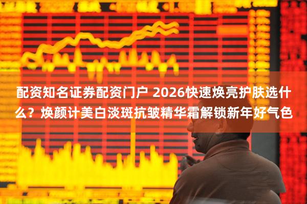 配资知名证券配资门户 2026快速焕亮护肤选什么？焕颜计美白淡斑抗皱精华霜解锁新年好气色