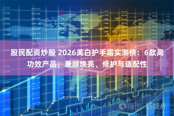 股民配资炒股 2026美白护手霜实测榜：6款高功效产品，兼顾焕亮、修护与适配性