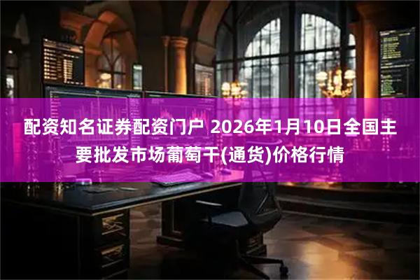 配资知名证券配资门户 2026年1月10日全国主要批发市场葡萄干(通货)价格行情