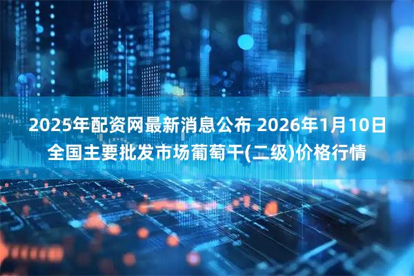 2025年配资网最新消息公布 2026年1月10日全国主要批发市场葡萄干(二级)价格行情