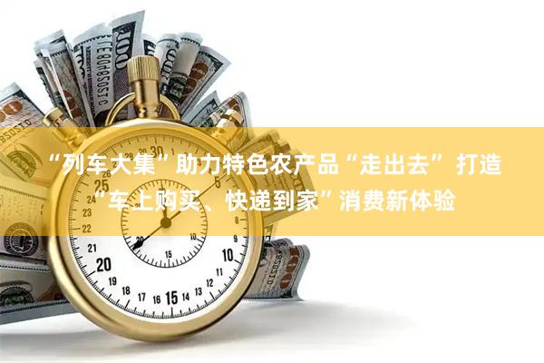“列车大集”助力特色农产品“走出去” 打造“车上购买、快递到家”消费新体验