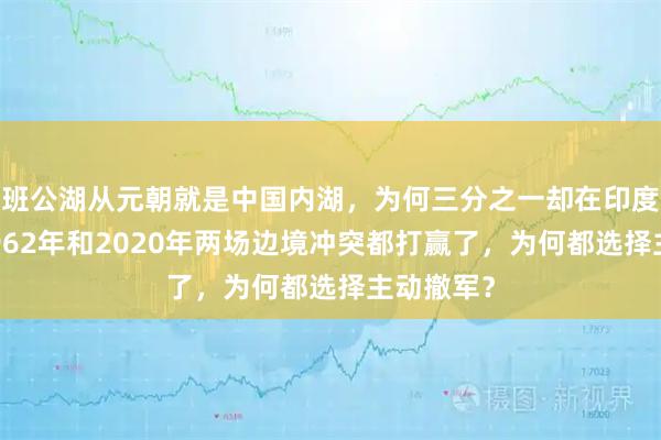 班公湖从元朝就是中国内湖，为何三分之一却在印度手里？1962年和2020年两场边境冲突都打赢了，为何都选择主动撤军？