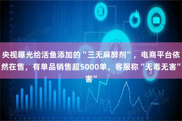 央视曝光给活鱼添加的“三无麻醉剂”，电商平台依然在售，有单品销售超5000单，客服称“无毒无害”